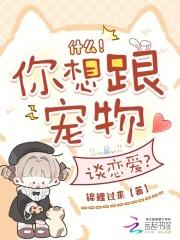 什么!你想跟宠物谈恋爱123读书网
