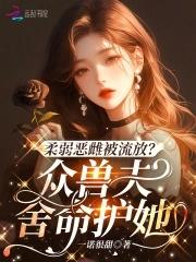 柔弱恶雌被流放?众兽夫舍命护她中女主有几个兽夫